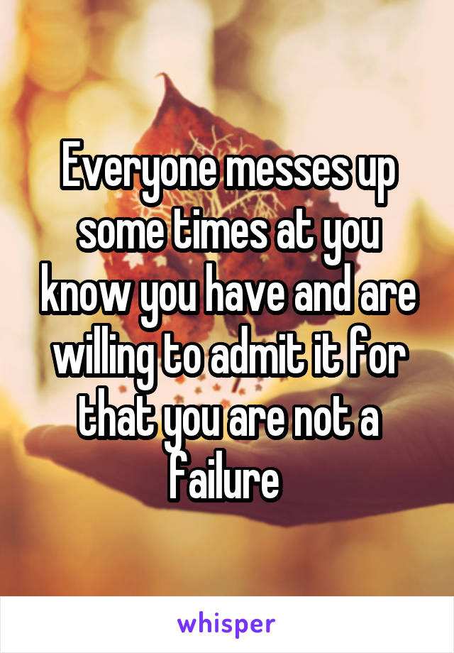 Everyone messes up some times at you know you have and are willing to admit it for that you are not a failure 