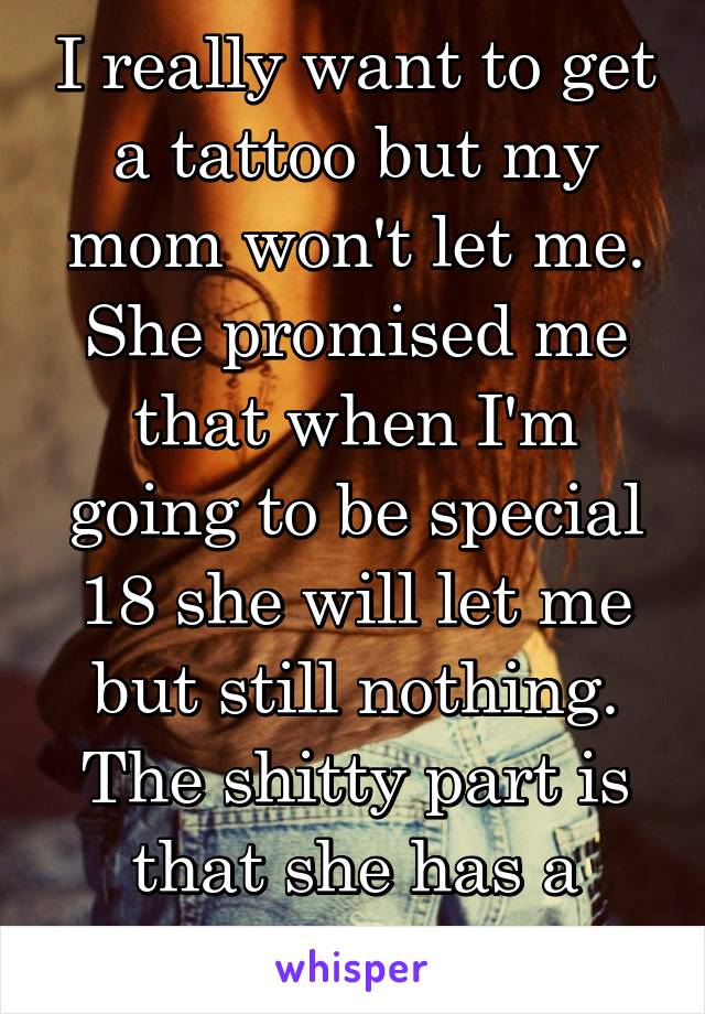 I really want to get a tattoo but my mom won't let me. She promised me that when I'm going to be special 18 she will let me but still nothing.
The shitty part is that she has a tattoo.