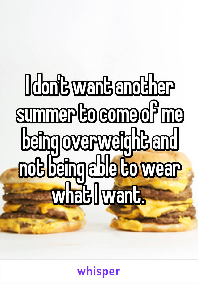 I don't want another summer to come of me being overweight and not being able to wear what I want. 