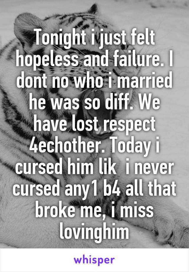 Tonight i just felt hopeless and failure. I dont no who i married he was so diff. We have lost respect 4echother. Today i cursed him lik  i never cursed any1 b4 all that broke me, i miss lovinghim