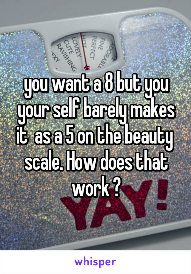 you want a 8 but you your self barely makes it  as a 5 on the beauty  scale. How does that work ?