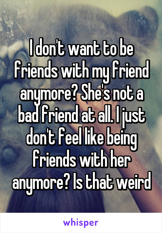 I don't want to be friends with my friend anymore? She's not a bad friend at all. I just don't feel like being friends with her anymore? Is that weird