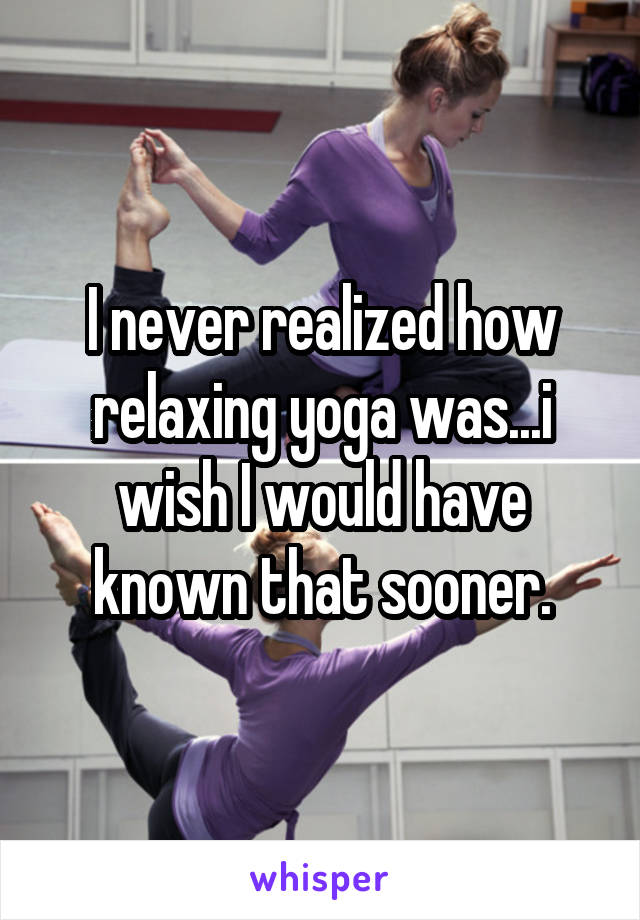 I never realized how relaxing yoga was...i wish I would have known that sooner.