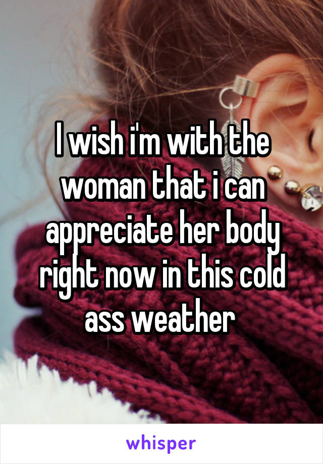 I wish i'm with the woman that i can appreciate her body right now in this cold ass weather 