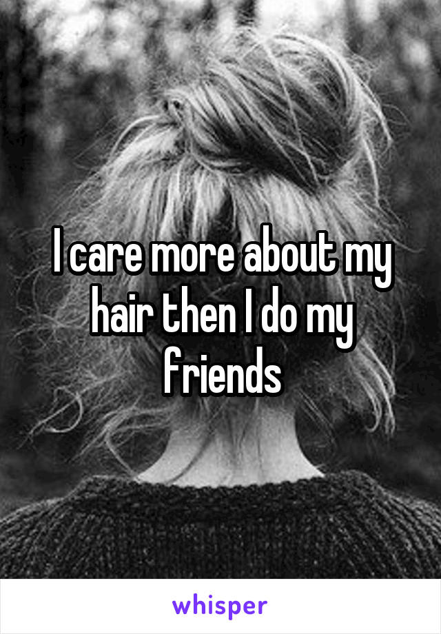 I care more about my hair then I do my friends