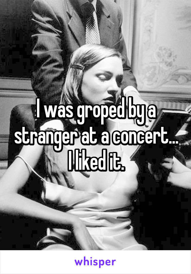 I was groped by a stranger at a concert... I liked it.