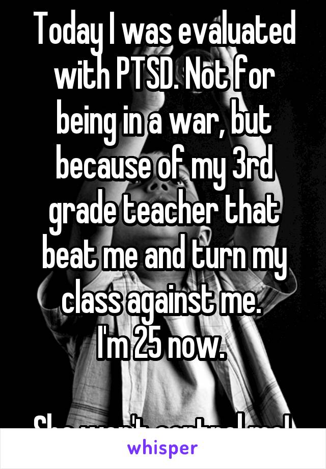 Today I was evaluated with PTSD. Not for being in a war, but because of my 3rd grade teacher that beat me and turn my class against me. 
I'm 25 now. 

She won't control me! 