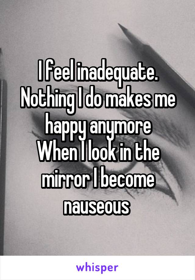 I feel inadequate. Nothing I do makes me happy anymore
When I look in the mirror I become nauseous 