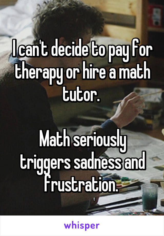 I can't decide to pay for therapy or hire a math tutor. 

Math seriously triggers sadness and frustration. 