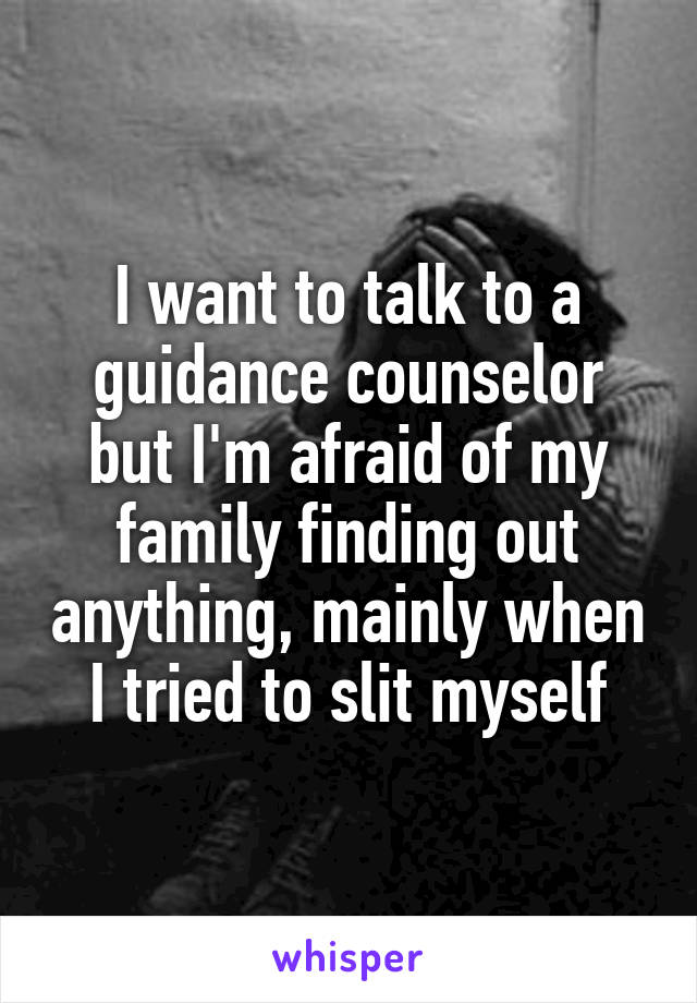 I want to talk to a guidance counselor but I'm afraid of my family finding out anything, mainly when I tried to slit myself