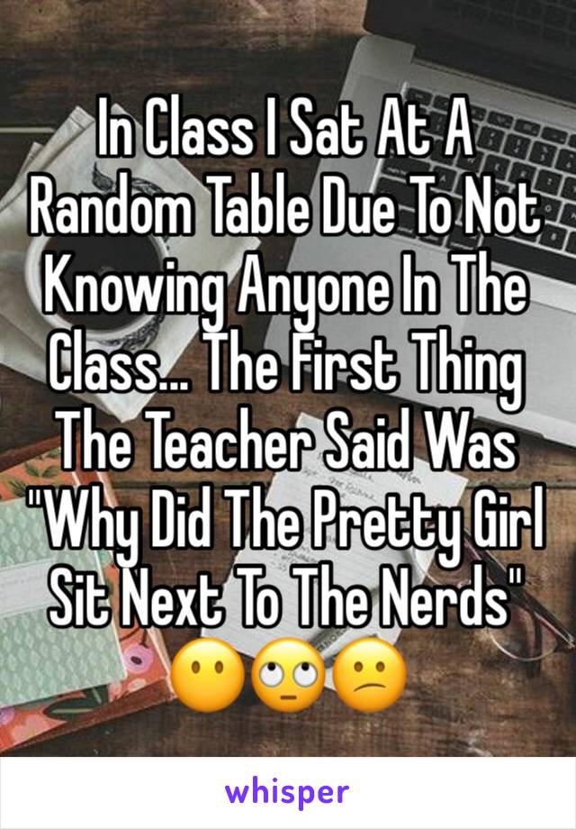 In Class I Sat At A Random Table Due To Not Knowing Anyone In The Class... The First Thing The Teacher Said Was "Why Did The Pretty Girl Sit Next To The Nerds" 😶🙄😕