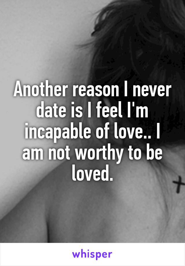 Another reason I never date is I feel I'm incapable of love.. I am not worthy to be loved.