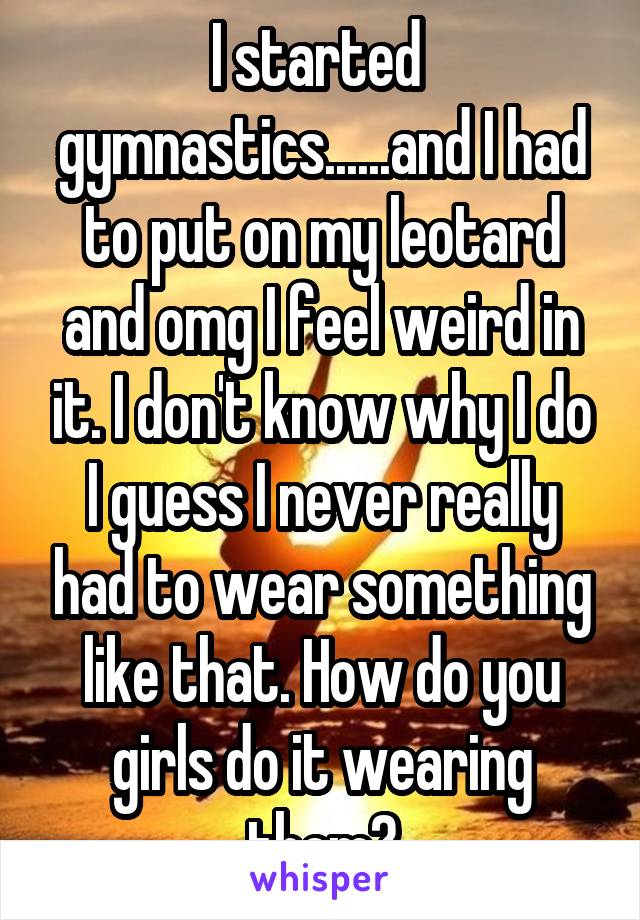 I started  gymnastics......and I had to put on my leotard and omg I feel weird in it. I don't know why I do I guess I never really had to wear something like that. How do you girls do it wearing them?