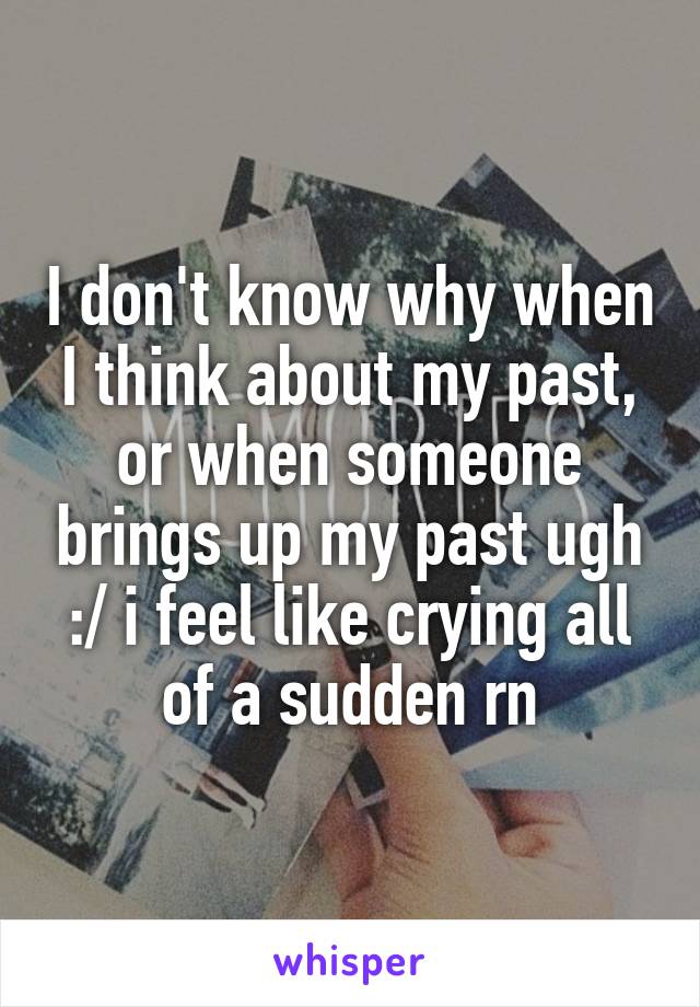 I don't know why when I think about my past, or when someone brings up my past ugh :/ i feel like crying all of a sudden rn