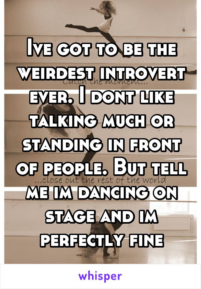 Ive got to be the weirdest introvert ever. I dont like talking much or standing in front of people. But tell me im dancing on stage and im perfectly fine