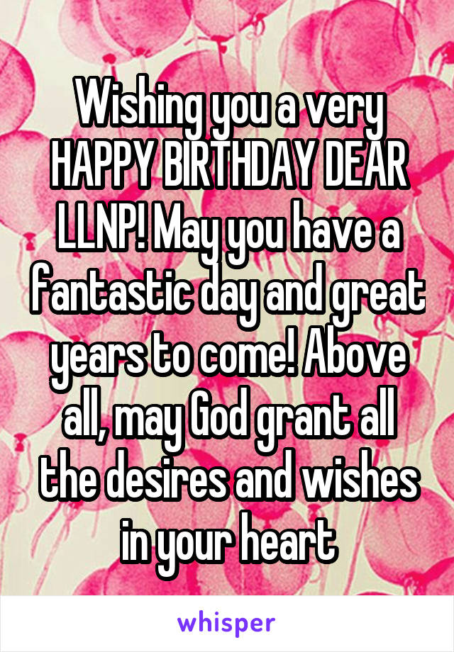 Wishing you a very HAPPY BIRTHDAY DEAR LLNP! May you have a fantastic day and great years to come! Above all, may God grant all the desires and wishes in your heart