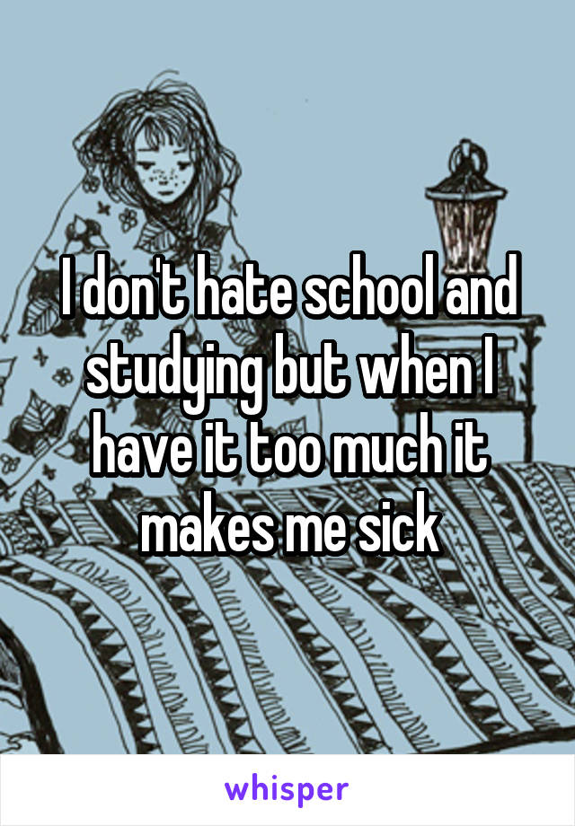 I don't hate school and studying but when I have it too much it makes me sick