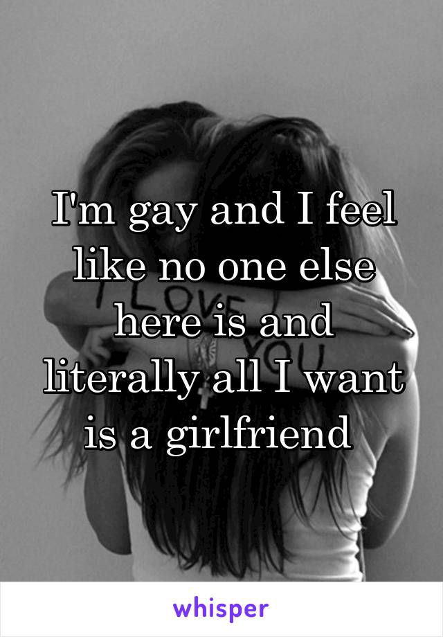 I'm gay and I feel like no one else here is and literally all I want is a girlfriend 