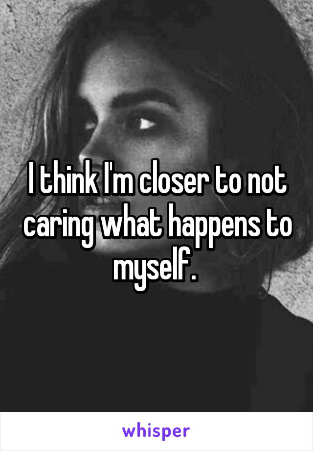 I think I'm closer to not caring what happens to myself. 