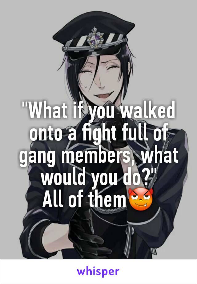 "What if you walked onto a fight full of gang members, what would you do?"
All of them😈