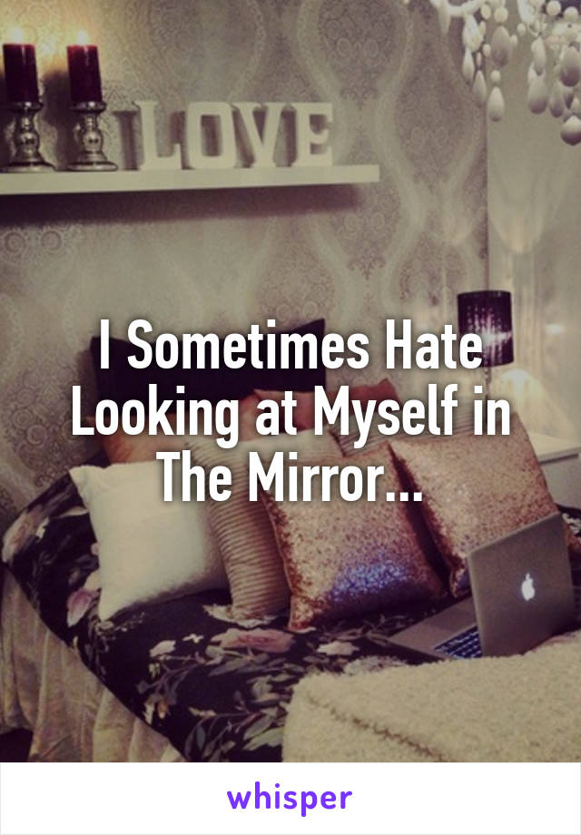 I Sometimes Hate Looking at Myself in The Mirror...