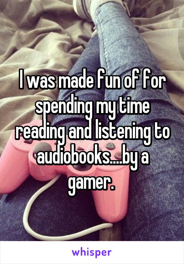 I was made fun of for spending my time reading and listening to audiobooks....by a gamer. 