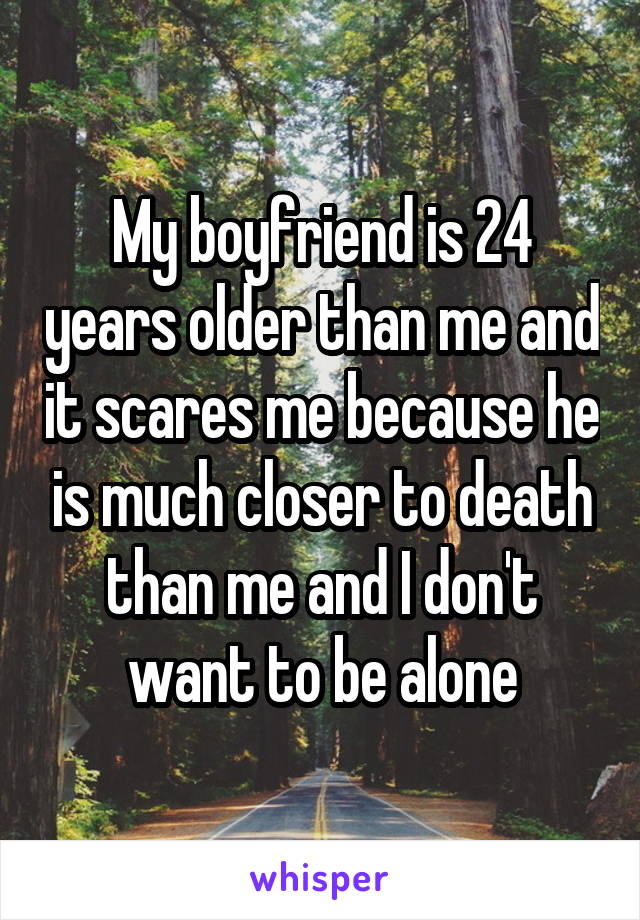 My boyfriend is 24 years older than me and it scares me because he is much closer to death than me and I don't want to be alone