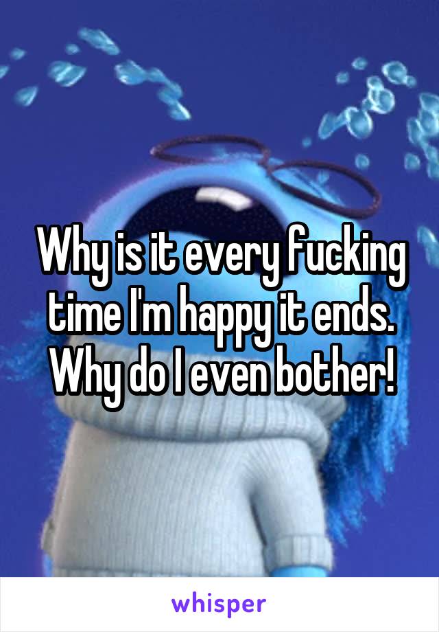 Why is it every fucking time I'm happy it ends. Why do I even bother!