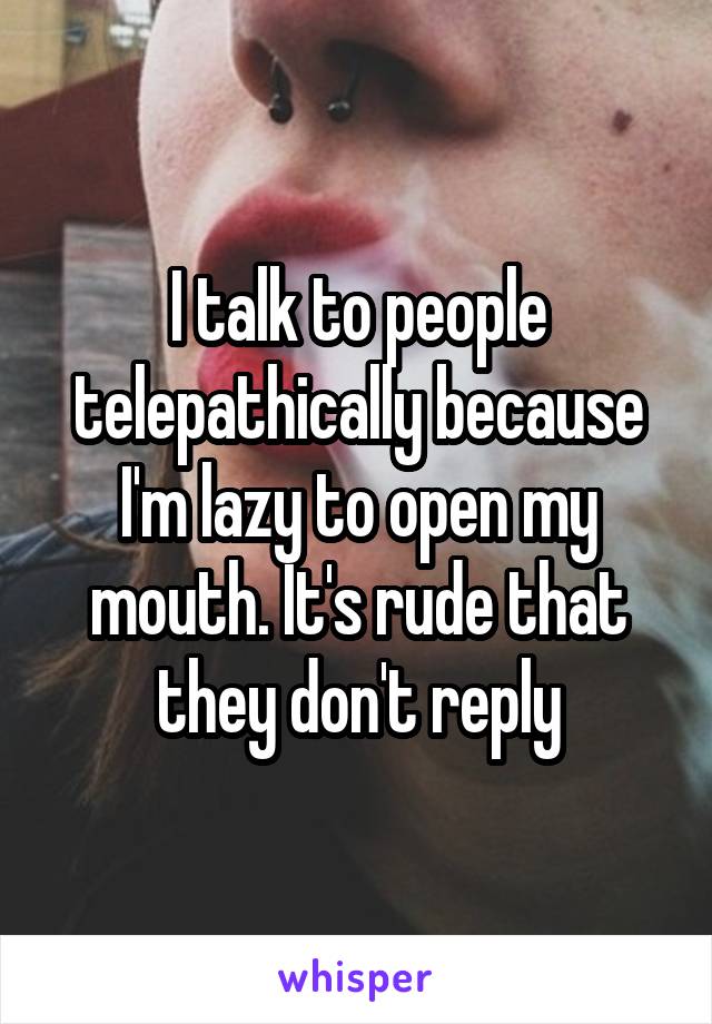 I talk to people telepathically because I'm lazy to open my mouth. It's rude that they don't reply