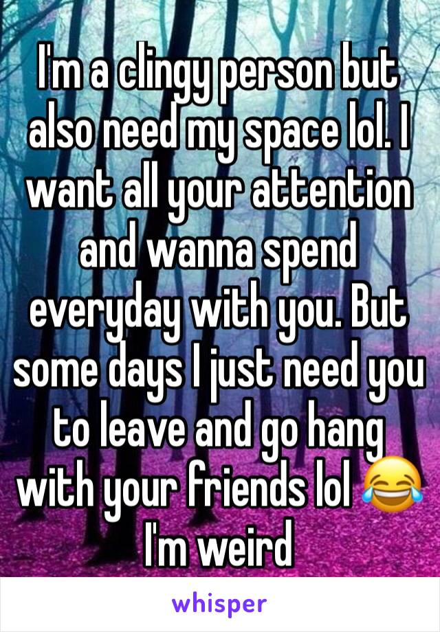 I'm a clingy person but also need my space lol. I want all your attention and wanna spend everyday with you. But some days I just need you to leave and go hang with your friends lol 😂 I'm weird 