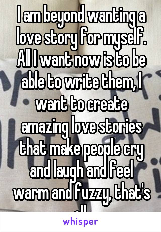 I am beyond wanting a love story for myself. All I want now is to be able to write them, I want to create amazing love stories that make people cry and laugh and feel warm and fuzzy, that's all.