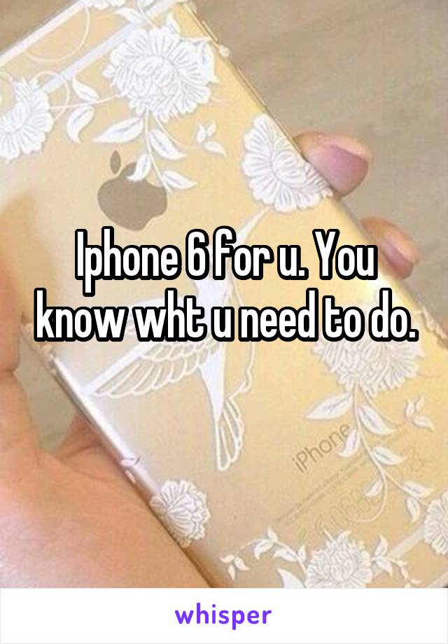 Iphone 6 for u. You know wht u need to do.
