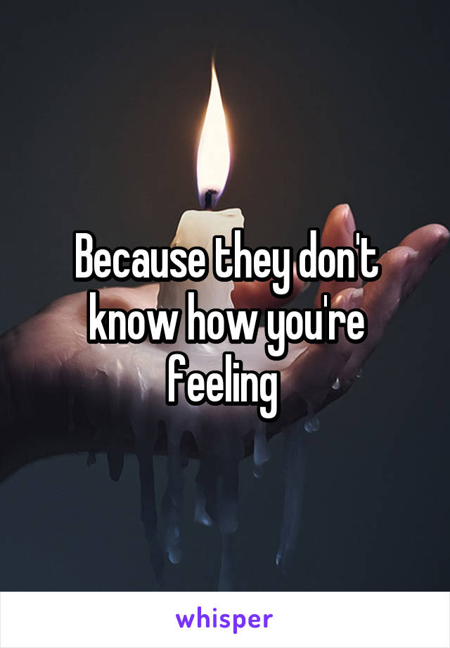 Because they don't know how you're feeling 