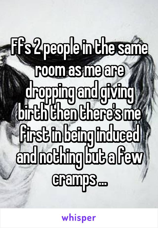 Ffs 2 people in the same room as me are dropping and giving birth then there's me first in being induced and nothing but a few cramps ...