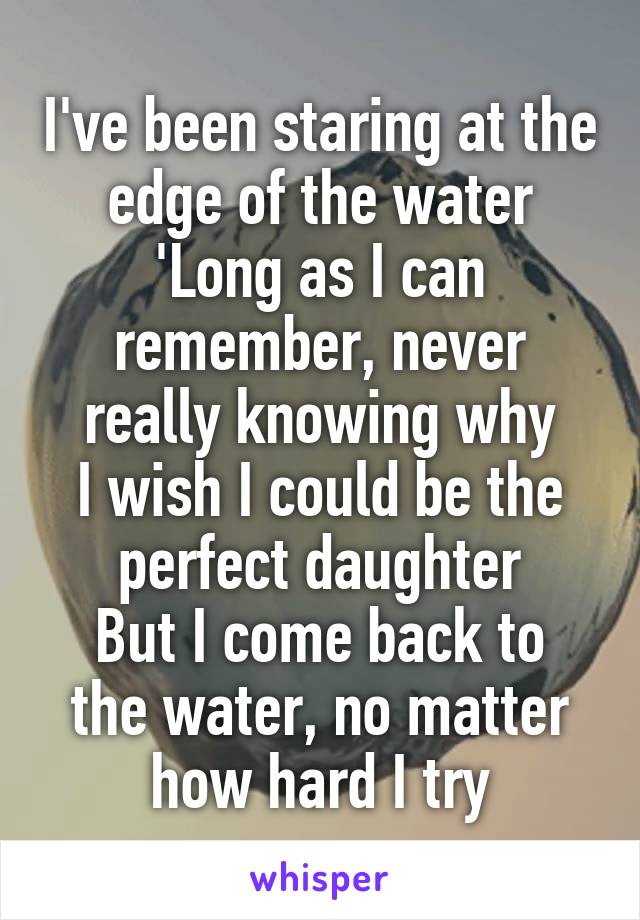 I've been staring at the edge of the water
'Long as I can remember, never really knowing why
I wish I could be the perfect daughter
But I come back to the water, no matter how hard I try