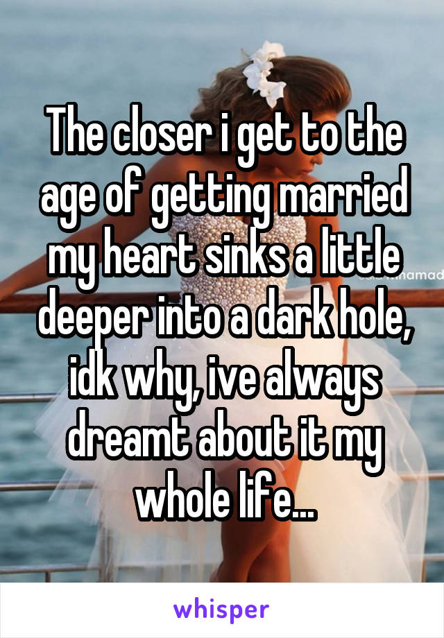 The closer i get to the age of getting married my heart sinks a little deeper into a dark hole, idk why, ive always dreamt about it my whole life...