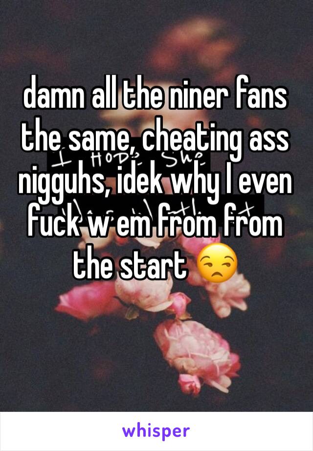 damn all the niner fans the same, cheating ass nigguhs, idek why I even fuck w em from from the start 😒