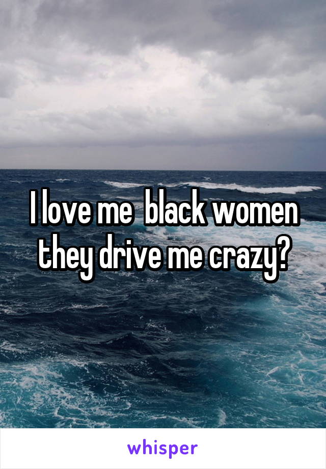 I love me  black women they drive me crazy?