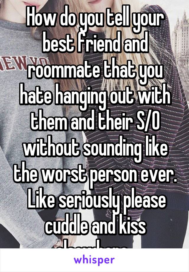 How do you tell your best friend and roommate that you hate hanging out with them and their S/O without sounding like the worst person ever.  Like seriously please cuddle and kiss elsewhere. 