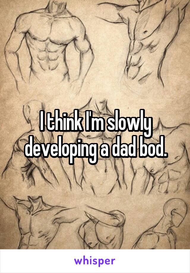 I think I'm slowly developing a dad bod.