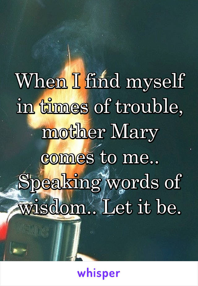 When I find myself in times of trouble, mother Mary comes to me.. Speaking words of wisdom.. Let it be.