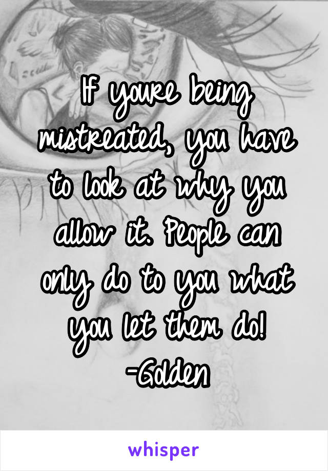 If youre being mistreated, you have to look at why you allow it. People can only do to you what you let them do!
-Golden