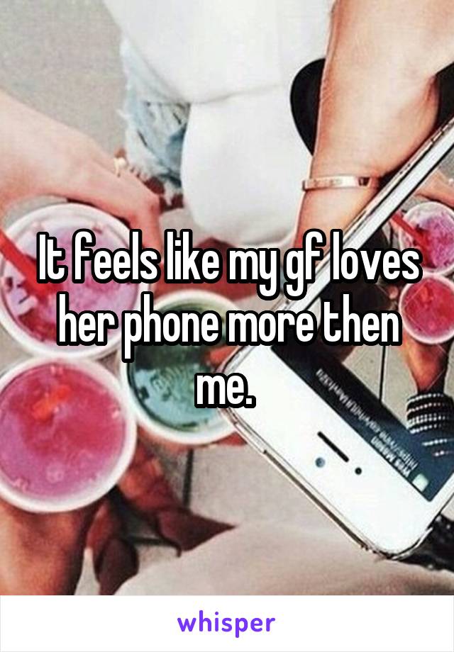 It feels like my gf loves her phone more then me. 