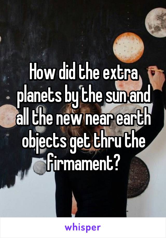 How did the extra planets by the sun and all the new near earth objects get thru the firmament?