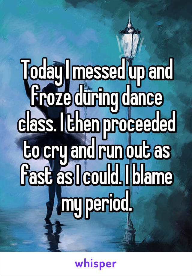 Today I messed up and froze during dance class. I then proceeded to cry and run out as fast as I could. I blame my period.