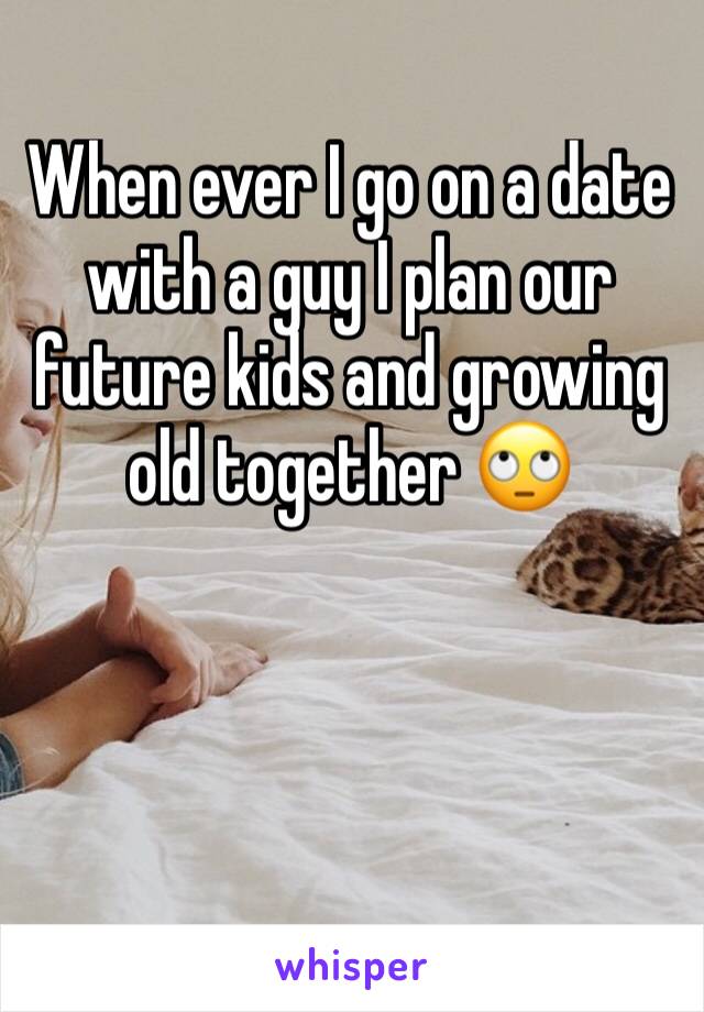 When ever I go on a date with a guy I plan our future kids and growing old together 🙄
