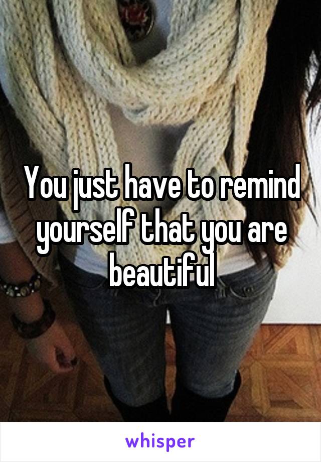 You just have to remind yourself that you are beautiful