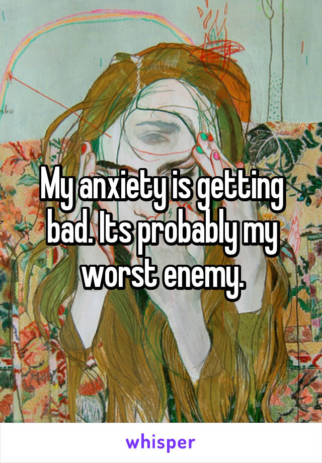 My anxiety is getting bad. Its probably my worst enemy.