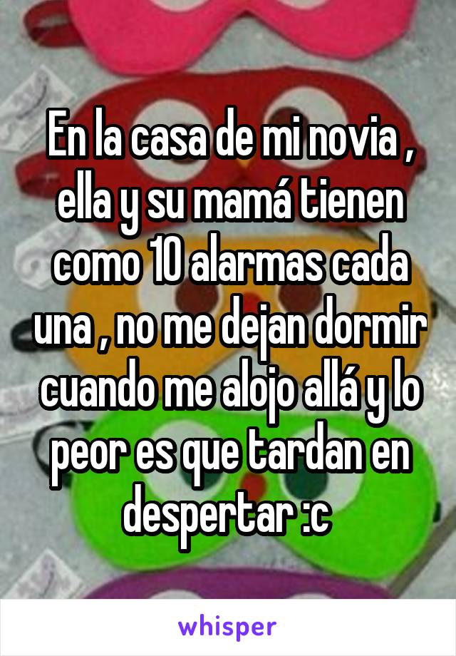 En la casa de mi novia , ella y su mamá tienen como 10 alarmas cada una , no me dejan dormir cuando me alojo allá y lo peor es que tardan en despertar :c 