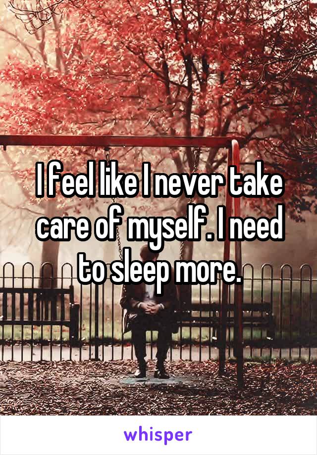 I feel like I never take care of myself. I need to sleep more.